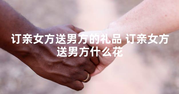 订亲女方送男方的礼品 订亲女方送男方什么花